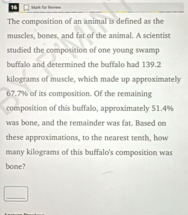 for Review 
The composition of an animal is defined as the 
muscles, bones, and fat of the animal. A scientist 
studied the composition of one young swamp 
buffalo and determined the buffalo had 139.2
kilograms of muscle, which made up approximately
67.7% of its composition. Of the remaining 
composition of this buffalo, approximately 51.4%
was bone, and the remainder was fat. Based on 
these approximations, to the nearest tenth, how 
many kilograms of this buffalo's composition was 
bone? 
_