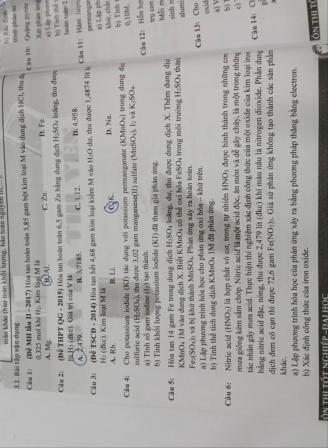 toàn khác (bảo toàn khổi lượng, bảo toàn nguyên l0,...).
b) Xác định
3.1. Bài tập vận dụng
Câu 1: :(Đề MH lần II - 2017) Hòa tan hoàn toàn 5,85 gam bột kim loại M vào dung dịch HCl, thu dự trình phán ín
Câu 10: Quậng pyrite
0,325 mol khí H₂. Kim loại M là
A. Mg. B, Al. C. Zn. D. Fe. Xét phản ứmg
Câu 2: (Dhat e THI T Q G-2( 015) Hòa tan hoàn toàn 6,5 gam Zn bằng dung dịch H_2SO_4 loãng, thu được a) Lập phươn
b) Tính thể t
hoàn toàn 2
litH_2(dkc).  Giá trị của V là
A. 2,479. B. 3,7185. C. 1,12. D. 4,958.
Câu 3: Đề TSCĐ - 2014) Hòa tan hết 4,68 gam kim loại kiềm M vào H_2O dư, thu được 1,4874 lít k  Câu 11: Hàm lượn
ft
permangar
a) Lập ph
H_2(dkc). Kim loại M là
A. Rb. B. Li. CK. D. Na.
khử, chất
Câu 4: Cho potassium iodide (KI) tác dụng với potassium permanganate (KMnO₄) trong dung dị
b) Tính t
0,10M.
sulfuric acid (H_2SO_4) , thu được 3,02 gam manganese(II) sulfate (Mr SO_4),I_2 và K_2SO_4.
a) Tính số gam iodine (I_2) tạo thành.
Câu 12: Hỗn hợ
b) Tính khối lượng potassium iodide (KI) đã tham gia phản ứng.
trụ con
Câu 5: Hòa tan 14 gam Fe trong dung dịch H_2SO_4 loãng, dư, thu được dung dịch X. Thêm dung dị Mỗi m
sinh r
KM nO_4 *  M vào dung dịch X. Biết KMr _4O_4 có thể oxi hóa FeSO_4 trong môi trường H_2SO_4 thàn
alumi
Fe (SO_4) 03 và bị khử thành MnSO4. Phản ứng xảy ra hoàn toàn.
a) Lập phương trình hóa học cho phản ứng oxi hóa - khử trên.
Câu 13: Cho
oxid
b) Tính thể tích dung dịch KMnO4 1M đã phản ứng.
a) V
Câu 6: Nitric acid (HNO_3) là hợp chất vô cơ, trong tự nhiên HNO_3 được hình thành trong những cơm b) 1
mưa giông kèm sấm chớp. Nitric acid là một acid độc, ăn mòn và dễ gây cháy, là một trong những c)
tác nhân gây mưa acid. Thực hiện thí nghiệm xác định công thức của một oxide của kim loại iron
Câu 14: Ch
bằng nitric acid đặc, nóng, thu được 2,479 lít (đkc) khí màu nâu là nitrogen dioxide. Phần dung
g
dịch đem cô cạn thì được 72,6 gam Fe(NO_3): 3. Giả sử phản ứng không tạo thành các sản phẩm
khác.
a) Lập phương trình hóa học của phản ứng xảy ra bằng phương pháp thăng bằng electron.
b) Xác định công thức của iron oxide.
ÔN THI TC
Ôn thi tốt nghiệp -đai HOC