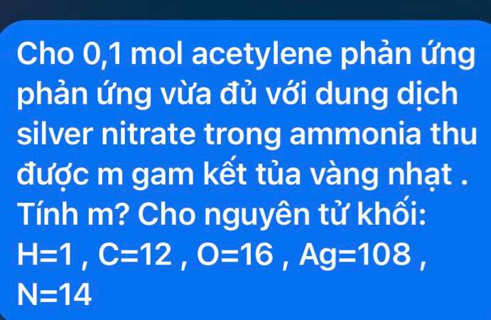 Cho 0,1 mol acetylene phản ứng 
phản ứng vừa đủ với dung dịch 
silver nitrate trong ammonia thu 
được m gam kết tủa vàng nhạt . 
Tính m? Cho nguyên tử khối:
H=1, C=12, O=16, Ag=108,
N=14