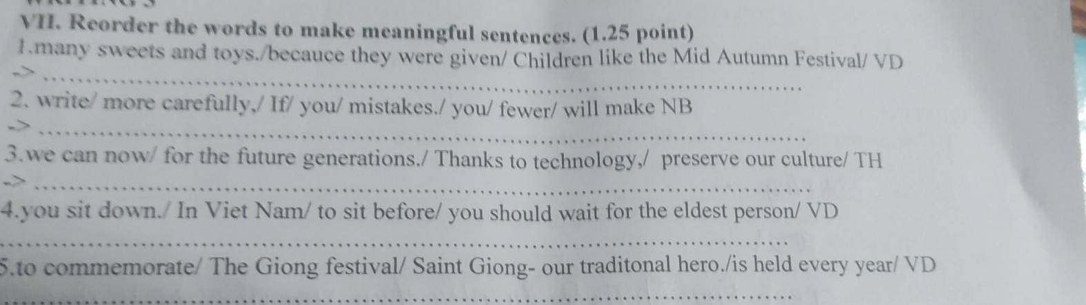 Reorder the words to make meaningful sentences. (1.25 point) 
_ 
1.many sweets and toys./becauce they were given/ Children like the Mid Autumn Festival/ VD 
2. write/ more carefully,/ If/ you/ mistakes./ you/ fewer/ will make NB 
_ 
3.we can now/ for the future generations./ Thanks to technology,/ preserve our culture/ TH 
->_ 
4.you sit down./ In Viet Nam/ to sit before/ you should wait for the eldest person/ VD 
_ 
5.to commemorate/ The Giong festival/ Saint Giong- our traditonal hero./is held every year/ VD 
_