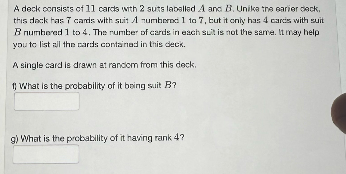 A deck consists of 11 cards with 2 suits labelled A and B. Unlike the earlier deck, 
this deck has 7 cards with suit A numbered 1 to 7, but it only has 4 cards with suit 
B numbered 1 to 4. The number of cards in each suit is not the same. It may help 
you to list all the cards contained in this deck. 
A single card is drawn at random from this deck. 
f) What is the probability of it being suit B? 
g) What is the probability of it having rank 4?