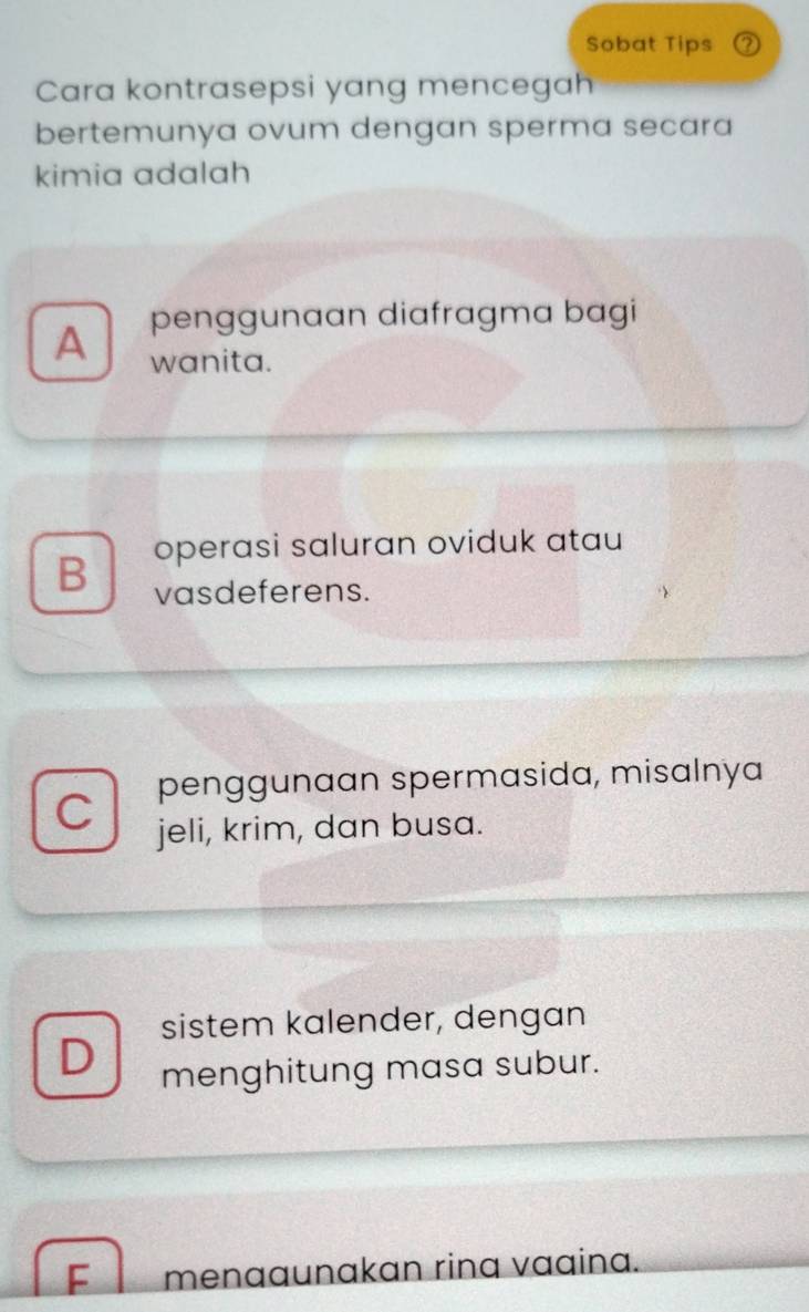 Sobat Tips
Cara kontrasepsi yang mencegah
bertemunya ovum dengan sperma secara
kimia adalah
penggunaan diafragma bagi
A wanita.
B operasi saluran oviduk atau
vasdeferens.
penggunaan spermasida, misalnya
jeli, krim, dan busa.
sistem kalender, dengan
D menghitung masa subur.
F menaaunakan rinq vaaina.