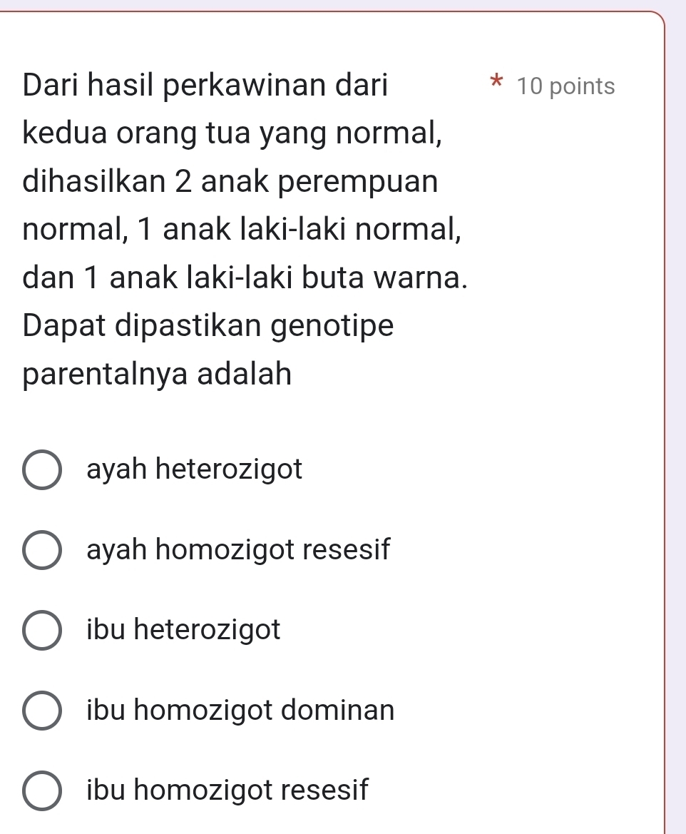 Dari hasil perkawinan dari 10 points
kedua orang tua yang normal,
dihasilkan 2 anak perempuan
normal, 1 anak laki-laki normal,
dan 1 anak laki-laki buta warna.
Dapat dipastikan genotipe
parentalnya adalah
ayah heterozigot
ayah homozigot resesif
ibu heterozigot
ibu homozigot dominan
ibu homozigot resesif