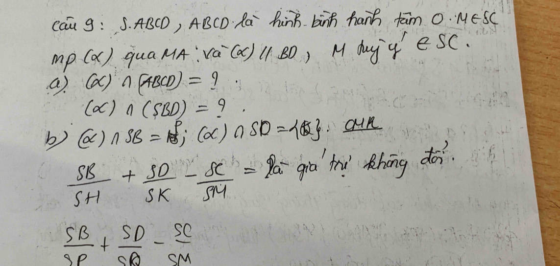 Cau 9: S. ABCD, ABCD Ra hnB. binh hanh fām 0. MESC
mp(alpha ) qua MA: (c -(alpha )parallel BD ) M duy' u' esc. 
a) (alpha ) ∩ (ABCD)=?
(alpha )∩ (SBD)= 9 
b) (alpha )∩ SB=beta ;(alpha )∩ SD=alpha 8. oun
 SB/SH + SD/SK - SC/SM =2a^- gia hì Rhōng do.
 SB/SP + SD/SD - SC/SM 