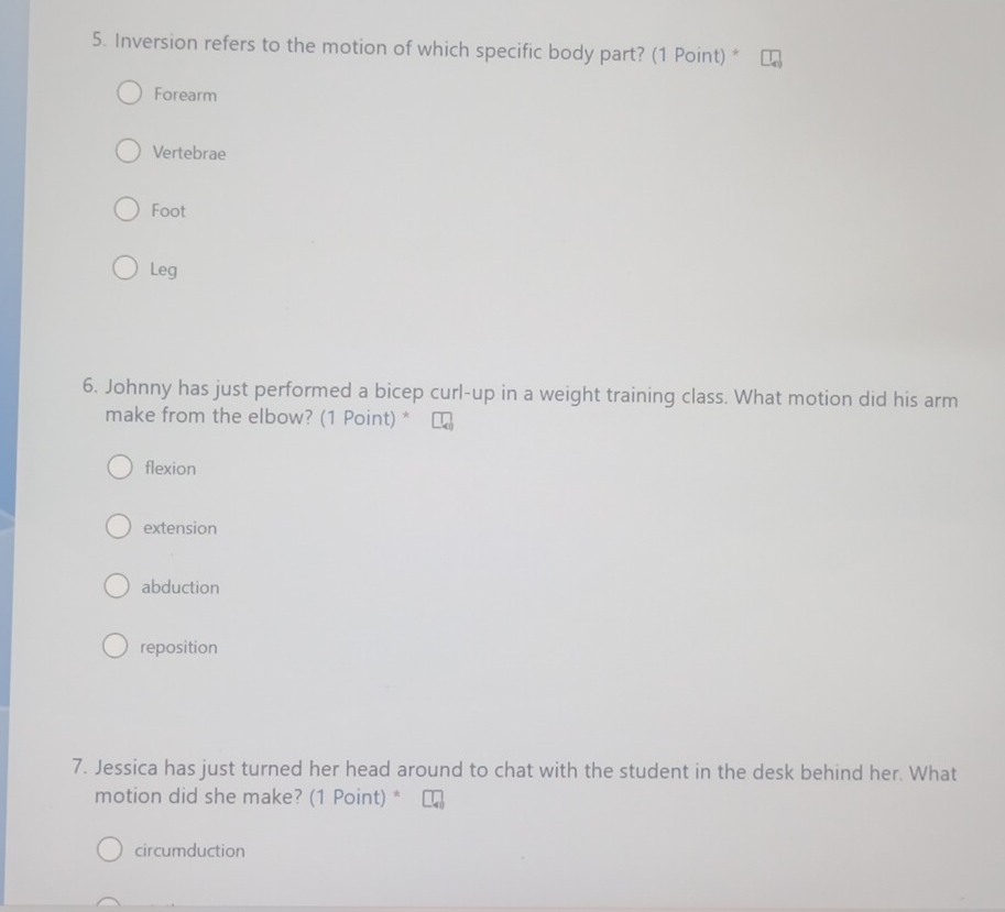 Inversion refers to the motion of which specific body part? (1 Point) *
Forearm
Vertebrae
Foot
Leg
6. Johnny has just performed a bicep curl-up in a weight training class. What motion did his arm
make from the elbow? (1 Point) *
flexion
extension
abduction
reposition
7. Jessica has just turned her head around to chat with the student in the desk behind her. What
motion did she make? (1 Point) *
circumduction