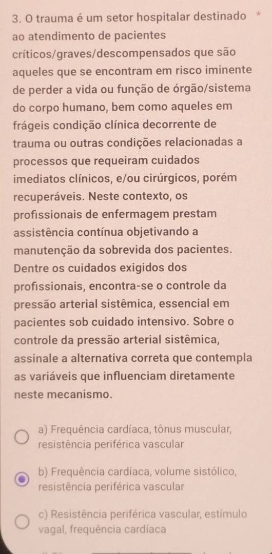 trauma é um setor hospitalar destinado *
ao atendimento de pacientes
críticos/graves/descompensados que são
aqueles que se encontram em risco iminente
de perder a vida ou função de órgão/sistema
do corpo humano, bem como aqueles em
frágeis condição clínica decorrente de
trauma ou outras condições relacionadas a
processos que requeiram cuidados
imediatos clínicos, e/ou cirúrgicos, porém
recuperáveis. Neste contexto, os
profissionais de enfermagem prestam
assistência contínua objetivando a
manutenção da sobrevida dos pacientes.
Dentre os cuidados exigidos dos
proféssionais, encontra-se o controle da
pressão arterial sistêmica, essencial em
pacientes sob cuidado intensivo. Sobre o
controle da pressão arterial sistêmica,
assinale a alternativa correta que contempla
as variáveis que influenciam diretamente
neste mecanismo.
a) Frequência cardíaca, tônus muscular,
resistência periférica vascular
b) Frequência cardíaca, volume sistólico,
resistência periférica vascular
c) Resistência periférica vascular, estímulo
vagal, frequência cardíaca