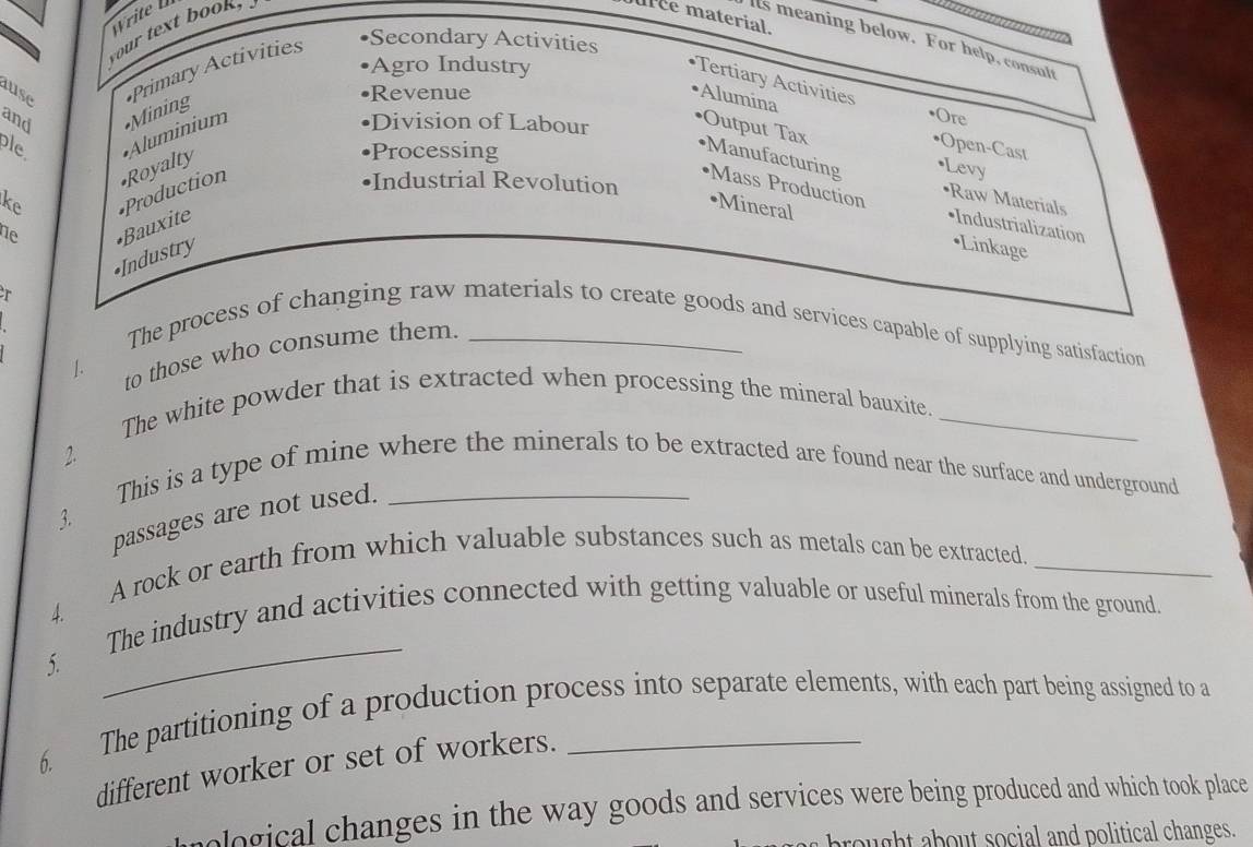 Write 
your text book " 

uee material. 
lts meaning below. For help, consult 
Agro Industry 
ase 
Primary Activities 
•Secondary Activities 
Tertiary Activities •Ore 
and •Mining 
Revenue 
Alumina 
ple *Aluminium 
•Division of Labour 
Output Tax 
•Production •Royalty 
Processing 
•Open-Cast 
•Levy 
Manufacturing Mass Production 
Industrial Revolution 
ke •Mineral 
•Raw Materials •Industrialization 
ne 
•Industry •Bauxite 
•Linkage 
r 
The process of changing raw materials to create goods and services capable of supplying satisfaction 
1. to those who consume them._ 
The white powder that is extracted when processing the mineral bauxite._ 
2. This is a type of mine where the minerals to be extracted are found near the surface and underground 
passages are not used. 
3. 
A rock or earth from which valuable substances such as metals can be extracted._ 
_ 
4. The industry and activities connected with getting valuable or useful minerals from the ground. 
5. 
6. 
The partitioning of a production process into separate elements, with each part being assigned to a 
different worker or set of workers._ 
ological changes in the way goods and services were being produced and which took place 
ought about social and political changes.