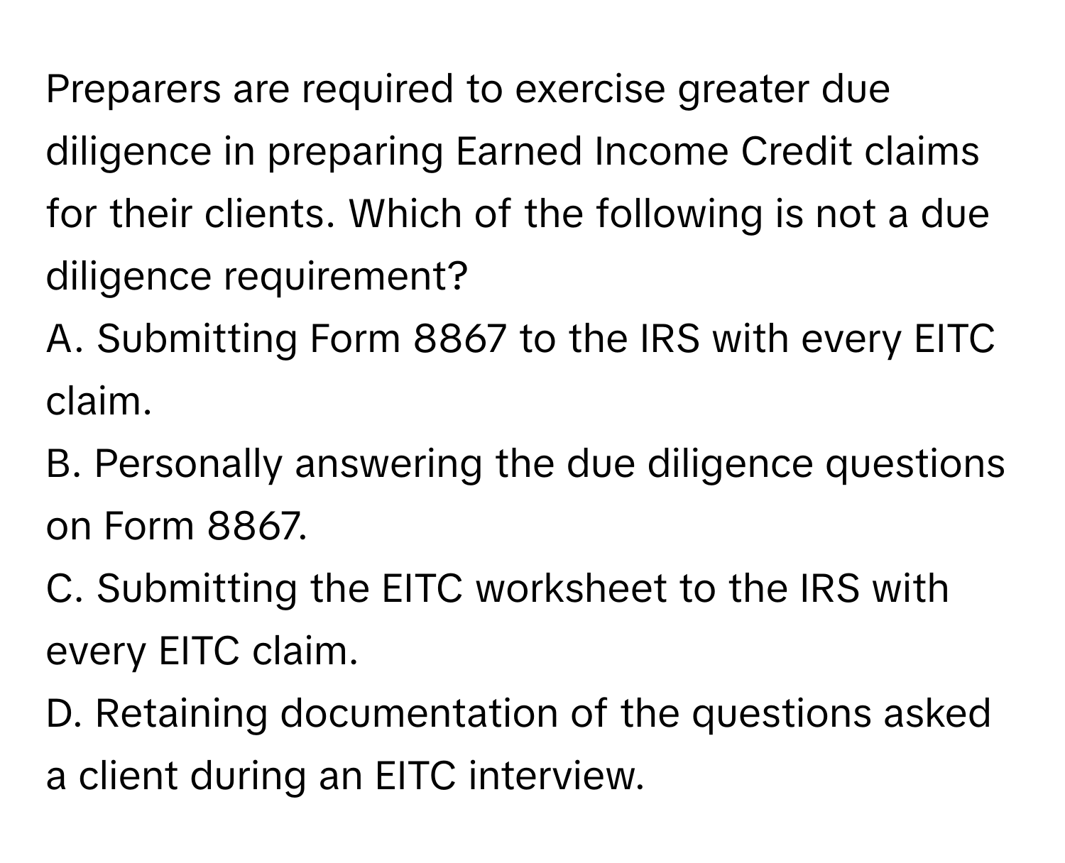 Preparers are required to exercise greater due diligence in preparing Earned Income Credit claims for their clients. Which of the following is not a due diligence requirement?

A. Submitting Form 8867 to the IRS with every EITC claim.
B. Personally answering the due diligence questions on Form 8867.
C. Submitting the EITC worksheet to the IRS with every EITC claim.
D. Retaining documentation of the questions asked a client during an EITC interview.