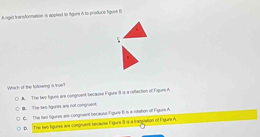 A rigid transformation is applied to figure A to produce figure B.
A
C
B
Which of the following is true?
A. The two figure are congruent because Figure B is a reflection of Figure A.
B. The two figures are not congruent.
C. The two figures are congruent because Figure B is a rotation of Figure A
D. The two figures are congruent because Figure B is a translation of Figure A