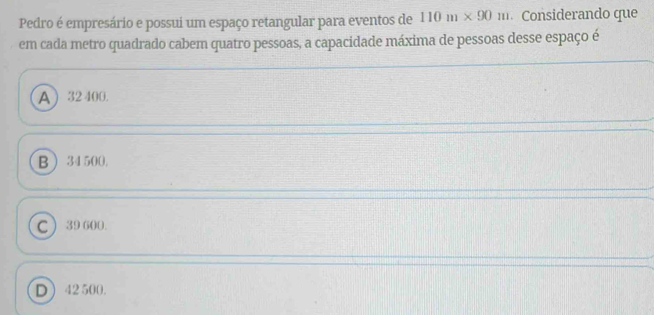 Pedro é empresário e possui um espaço retangular para eventos de 110m* 90m Considerando que
em cada metro quadrado cabem quatro pessoas, a capacidade máxima de pessoas desse espaço é
A  32 400.
B  34 500,
C 39 600.
D 42 500.