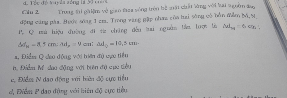 d, Tốc độ truyên sóng là 50 cm/s.
Câu 2. Trong thí ghiệm về giao thoa sóng trên bề mặt chất lỏng với hai nguồn dao
động cùng pha. Bước sóng 3 cm. Trong vùng gặp nhau của hai sóng có bốn điểm M, N,
P, Q mà hiệu đường đi từ chúng đến hai nguồn lần lượt là △ d_M=6cm;
△ d_N=8,5cm; △ d_P=9cm; △ d_Q=10,5cm ·
a, Điểm Q dao động với biên độ cực tiểu
b, Điểm M dao động với biên độ cực tiểu
c, Điểm N dao động với biên độ cực tiểu
d, Điểm P dao động với biên độ cực tiểu