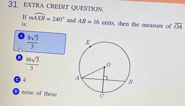 EXTRA CREDIT QUESTION.
If mwidehat AXB=240° and AB=16 units, then the measure of overline OA
is:
a  8sqrt(3)/3 
B  16sqrt(3)/3 
C 4
D none of these