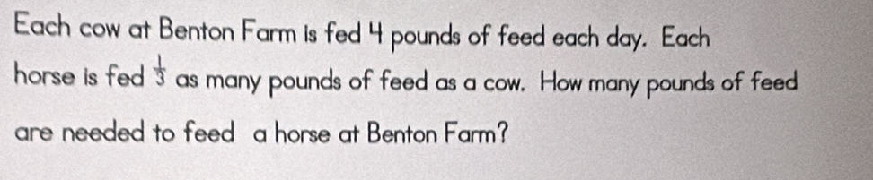 Each cow at Benton Farm is fed 4 pounds of feed each day. Each 
horse is fed .  1/3  as many pounds of feed as a cow. How many pounds of feed 
are needed to feed a horse at Benton Farm?