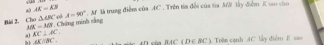 a) AK=KB
Bài 2. Cho △ ABC có A=90°. M là trung điểm của AC. Trên tia đối của tia MB lấy điểm K sao cho
MK=MB. Chứng minh rằng
a) KC⊥ AC. 
b) AK//BC. (D∈ BC). Trên cạnh AC lấy điểm E sao
ác 4 D củ a 7 + 4C