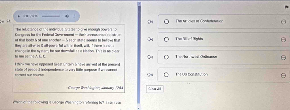 0:(( / 0:00 
24. The Articles of Confederation
The reluctance of the individual States to give enough powers to
Congress for the Federal Government — their unreasonable distrust
of that body & of one another — & each state seems to believe that The Bill of Rights
they are all-wise & all-powerful within itself, will, if there is not a
change in the systern, be our downfall as a Nation. This is as clear
to me as the A, B, C. The Northwest Ordinance
l think we have opposed Great Britain & have arrived at the present
state of peace & independence to very little purpose if we cannot
correct our course. The US Constitution
--George Washington, January 1784 Clear All
Which of the following is George Washington referring to? 8.158, 8.29B