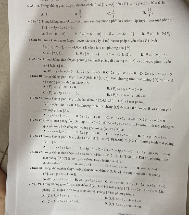 Câu 14.Trong không gian Oxyz , khoảng cách từ M(1;2;-3) đến (P):x+2y+2z-10=0 là
A. 3 . B.  2/3 . C.  4/3 . D.  11/3 .
* Câu 15.Trong không gian Oxyz , vectơ nào sau đây không phải là vectơ pháp tuyến của mặt phẳng
(P):x+3y-5z+2=0.
A. vector n=(-1;-3;5). B. vector n=(2;6;-10). C. vector n=(-2;-6;-10). D. vector n=(-3;-9;15).
Câu 16.Trong không gian Oxyz, véctơ nào sau đây là một véctơ pháp tuyến cia(P) , biết
vector a=(-1;-2;-2),vector b=(-1;0;-1) là cặp véctơ chỉ phương của (P)?
A. vector n=(2;1;2). B. vector n=(2;-1;-2). C. vector n=(2;1;-2). D. vector n=(-2;1;-2).
* Câu 17. Trong không gian Oxyz, phương trình mặt phẳng đi qua A(1;-1;2) và có véctơ pháp tuyển
vector n=(4;2;-6) là
A. 4x+2y-6z+5=0..B. 2x+y-3z+5=0.C.2x+y-3z+2=0. D. 2x+y-3z-5=0.
* Câu 18. Trong không gian Oxyz, cho A(0;1;1);B(1;2;3). Viết phương trình mặt phẳng (P) đi qua A
và vuông góc với đường thẳng AB.
A. (P):x+y+2z-3=0. B. (P):x+y+2z-6=0
C. (P):x+3y+4z-7=0.
D. (P):x+3y+4z-26=0.
Câu 19. Trong không gian Oxyz , cho hai điểm A(2;4;1),B(-1;1;3) và mặt phẳng
(P) :x-3y+2z-5=0. Lập phương trình mặt phẳng (Q) đi qua hai điểm A , B và vuông góc
với mặt phẳng (P).
A. 2y+3z-11=0. B. 2x-3y-11=0. C. x-3y+2z-5=0. D. 3y+2z-11=0.
* Câu 20.Cho hai mặt phẳng (alpha ):3x-2y+2z+7=0.(3) :5x-4y+3z+1=0. Phương trình mặt phẳng đi
qua gốc tọa độ O đồng thời vuông góc với cả (α) và (beta ) là:
A. 2x-y-2z=0. B. 2x+y-2z=0. C. 2x-y+2z=0.
* Câu 21. Trong không gian Oxyz , cho ba điểm A(3;-2;-2),B(3;2;0),C(0;2;1) D. 2x+y-2z+1=0.
(ABC) là
. Phương trình mặt phẳng
A. 2x-3y+6z+12=0 B. 2x+3y-6z-12=0 C. 2x-3y+6z=0.
* Câu 22. Trong không gian Oxyz , cho ba điểm A(0;1;2),B(2;-2;1),C(-2;1;0) D. 2x+3y+6z+12=0.. Khi đó, phương trình
mặt phẳng (ABC) là ax+y-z+d=0.  Hãy xác định a và d
A. a=6,d=-6. B. a=1,d=1. C. a=-1,d=-6. D. a=-6,d=6.
* Câu 23. Trong không gian Oxyz, mặt phẳng đi qua điểm A(1;3;-2) và song song với mặt phẫng
(P) :2x-y+3z+4=0 là
A. 2x+y+3z+7=0 B. 2x+y-3z+7=0. C. 2x-y+3z+7=0. D. 2x-y+3z-7=0.
* Cầu 24. Trong không gian Oxyz , cho điểm A(2;-1;-3) và mặt phẳng (P):3x-2y+4z-5=0. Mặt
phẳng (Q) đi qua A và song song với mặt phẳng (P) có phương trình :
A. (Q):3x-2y+4z-4=0. B. (Q):3x-2y+4z+4=0.
C. (Q):3x-2y+4z+5=0. D. (Q):3x+2y+4z+8=0..