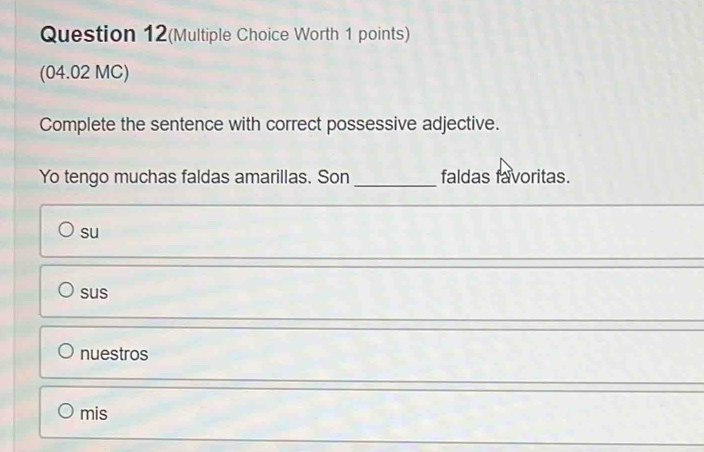 Question 12(Multiple Choice Worth 1 points)
(04.02 MC)
Complete the sentence with correct possessive adjective.
Yo tengo muchas faldas amarillas. Son _faldas favoritas.
su
sus
nuestros
mis