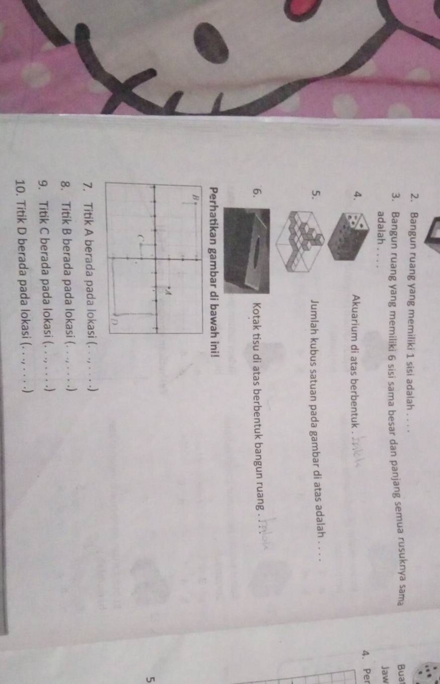 Bangun ruang yang memiliki 1 sisi adalah . . . . 
3. Bangun ruang yang memiliki 6 sisi sama besar dan panjang semua rusuknya sama 
Bua 
adalah , . . . 
Jaw 
4. Per 
4. 
Akuarium di atas berbentuk . 
5. 
Jumlah kubus satuan pada gambar di atas adalah . . . . 
6. Kotak tisu di atas berbentuk bangun ruang 
Perhatikan gambar di bawah ini! 
5 
7. Titik A berada pada lokasi (. . ., . . . .) 
8. Titik B berada pada lokasi (. . ., . . . .) 
9. Titik C berada pada lokasi (. . ., . . . .) 
10. Titik D berada pada lokasi (. . ., . . . .)