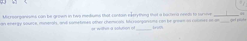 Microorganisms can be grown in two mediums that contain exerything that a bacteria needs to survive _as 
an energy source, minerals, and sometimes other chemicals. Microorganisms can be grown as colonies on an_ gel plate 
or within a solution of _broth