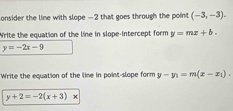 consider the line with slope —2 that goes through the point (-3,-3). 
Write the equation of the line in slope-intercept form y=mx+b.
y=-2x-9
Write the equation of the line in point-slope form y-y_1=m(x-x_1).
y+2=-2(x+3)*