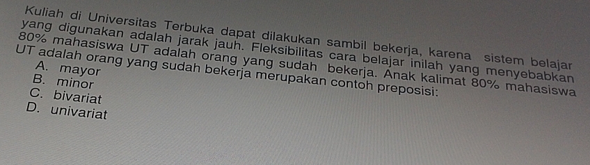 Kuliah di Universitas Terbuka dapat dilakukan sambil bekerja, karena sistem belajar
yang digunakan adalah jarak jauh. Fleksibilitas cara belajar inilah yang menyebabkan
80% mahasiswa UT adalah orang yang sudah bekerja. Anak kalimat 80% mahasiswa
A. mayor
UT adalah orang yang sudah bekerja merupakan contoh preposisi:
B. minor
C. bivariat
D. univariat