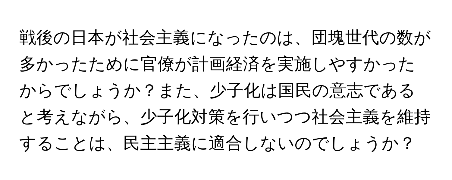 戦後の日本が社会主義になったのは、団塊世代の数が多かったために官僚が計画経済を実施しやすかったからでしょうか？また、少子化は国民の意志であると考えながら、少子化対策を行いつつ社会主義を維持することは、民主主義に適合しないのでしょうか？