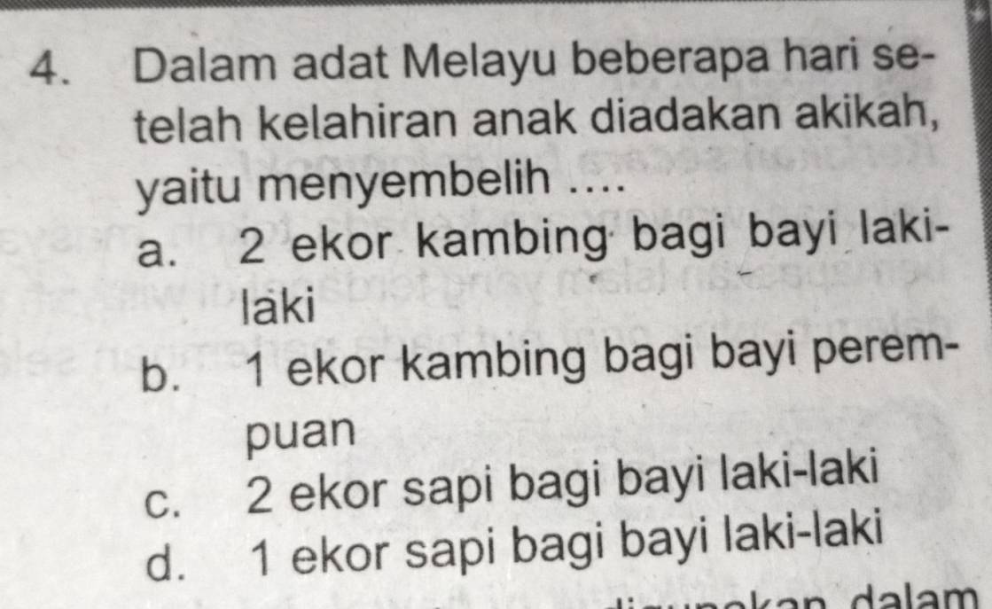 Dalam adat Melayu beberapa hari se-
telah kelahiran anak diadakan akikah,
yaitu menyembelih ....
a. 2 ekor kambing bagi bayi laki-
laki
b. 1 ekor kambing bagi bayi perem-
puan
c. 2 ekor sapi bagi bayi laki-laki
d. 1 ekor sapi bagi bayi laki-laki