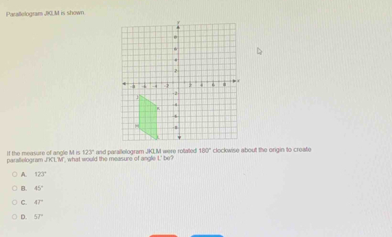 Parallelogram JKLM is shown.
If the measure of angle M is 123° and parallelogram JKLM were rotated 180° clockwise about the origin to create
parallelogram J'K'L'M', what would the measure of angle L' be?
A. 123°
B. 45°
C. 47°
D. 57°