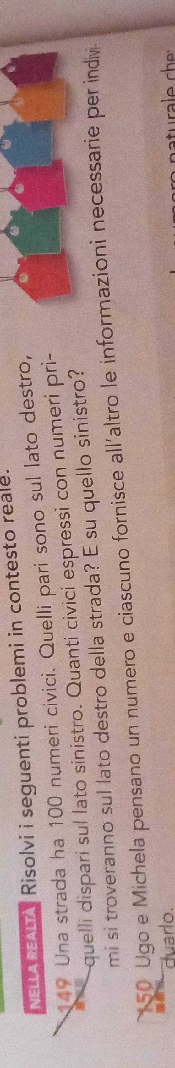 NELLA REALIA Risolvi i seguenti problemi in contesto reale.
49 Una strada ha 100 numeri civici. Quelli pari sono sul lato destro, 
quelli dispari sul lato sinistro. Quanti civici espressi con numeri pri- 
mi si troveranno sul lato destro della strada? E su quello sinistro?
50 Ugo e Michela pensano un numero e ciascuno fornisce all´altro le informazioni necessarie per indiv 
duarlo.