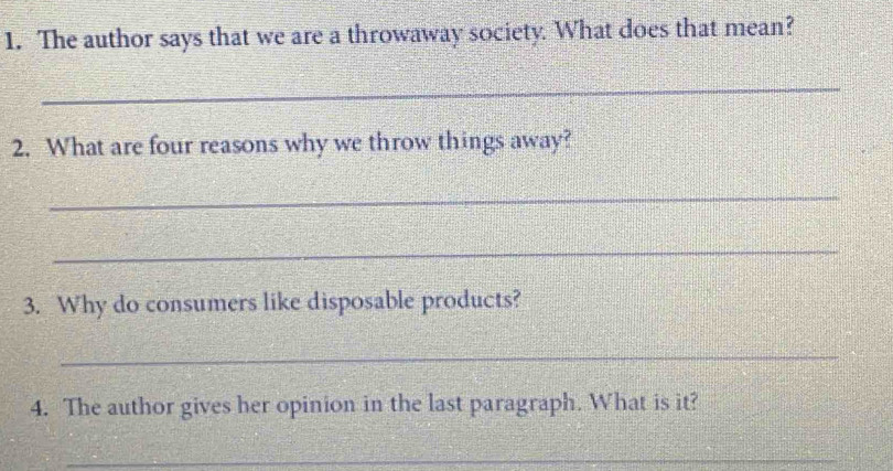 The author says that we are a throwaway society. What does that mean? 
_ 
2. What are four reasons why we throw things away? 
_ 
_ 
3. Why do consumers like disposable products? 
_ 
4. The author gives her opinion in the last paragraph. What is it? 
_