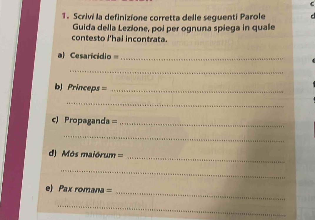 Scrivi la definizione corretta delle seguenti Parole 
Guida della Lezione, poi per ognuna spiega in quale 
contesto l’hai incontrata. 
a) Cesaricidio =_ 
_ 
b) Princeps =_ 
_ 
c) Propaganda =_ 
_ 
d) Môs maiórum = 
_ 
_ 
_ 
e) Pax romana = 
_