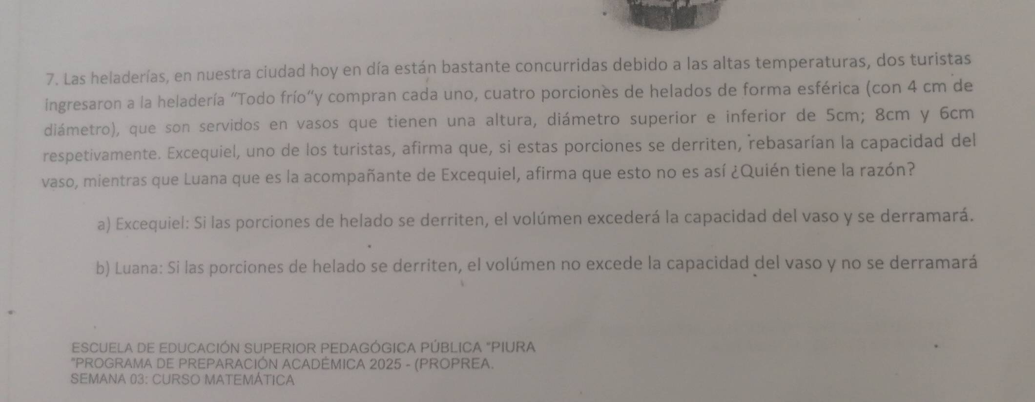 Las heladerías, en nuestra ciudad hoy en día están bastante concurridas debido a las altas temperaturas, dos turistas
ingresaron a la heladería "Todo frío"y compran cada uno, cuatro porciones de helados de forma esférica (con 4 cm de
diámetro), que son servidos en vasos que tienen una altura, diámetro superior e inferior de 5cm; 8cm y 6cm
respetivamente. Excequiel, uno de los turistas, afirma que, si estas porciones se derriten, rebasarían la capacidad del
vaso, mientras que Luana que es la acompañante de Excequiel, afirma que esto no es así ¿Quién tiene la razón?
a) Excequiel: Si las porciones de helado se derriten, el volúmen excederá la capacidad del vaso y se derramará.
b) Luana: Si las porciones de helado se derriten, el volúmen no excede la capacidad del vaso y no se derramará
ESCUELA DE EDUCACIÓN SUPERIOR PEDAGÓGICA PÚBLICA "PIURA
"PROGRAMA DE PREPARACIÓN ACADEMICA 2025 - (PROPREA.
SEMANA 03: CURSO MATEMÁTICA