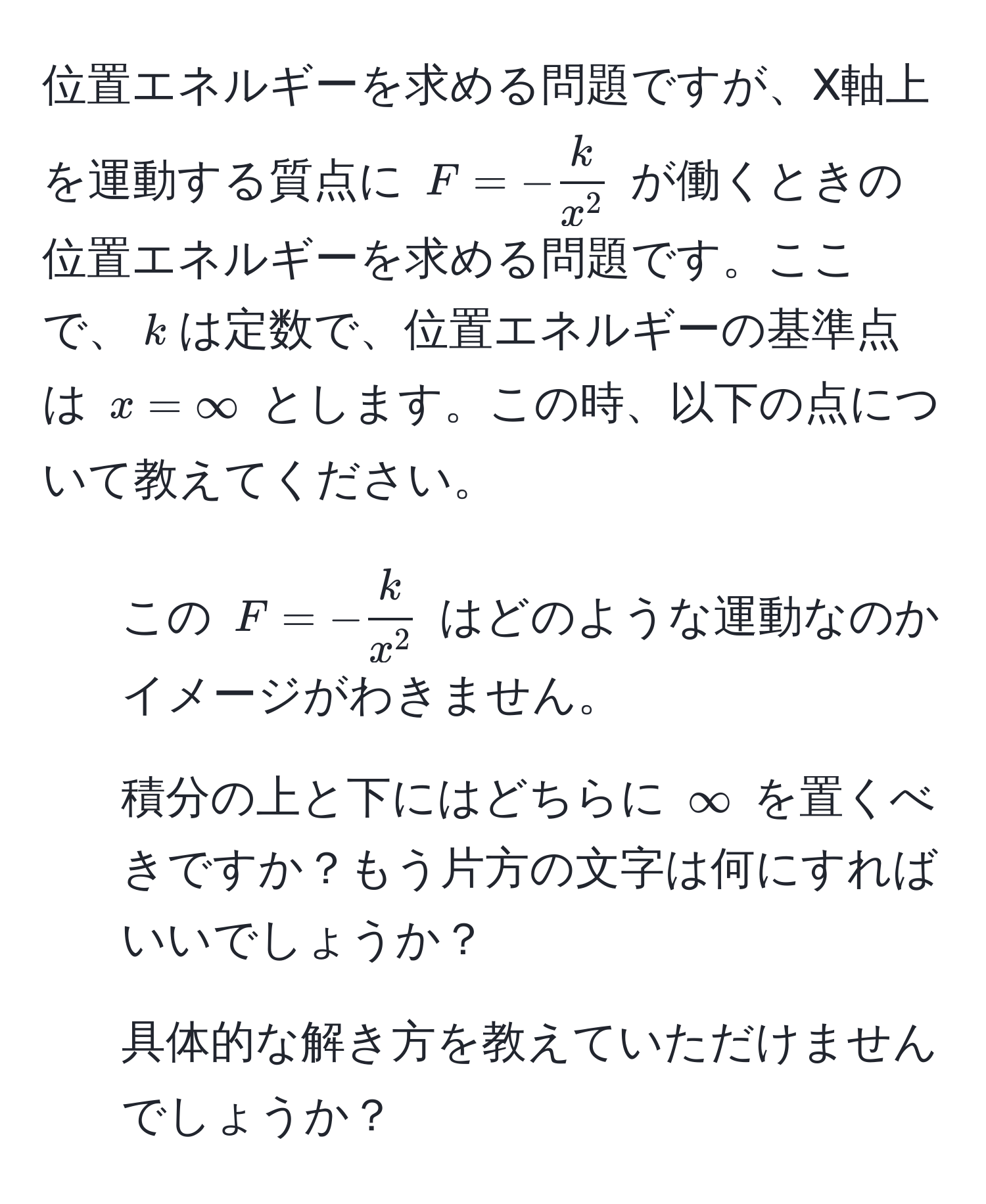 位置エネルギーを求める問題ですが、X軸上を運動する質点に $F = - frackx^2$ が働くときの位置エネルギーを求める問題です。ここで、$k$は定数で、位置エネルギーの基準点は $x=∈fty$ とします。この時、以下の点について教えてください。  
1. この $F = - frackx^2$ はどのような運動なのかイメージがわきません。  
2. 積分の上と下にはどちらに $∈fty$ を置くべきですか？もう片方の文字は何にすればいいでしょうか？  
3. 具体的な解き方を教えていただけませんでしょうか？