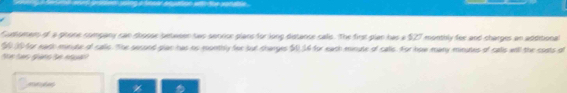 Customars of a phone company can shosse between two serxice plans for long distance calls. The first plan has a $27 montbly fee and charges an additional
$0 10for eadh minute of calls. The second plan has os monthly for but sharges $0,34 for each minute of calls. For how many minutes of calls will the soats of 
m