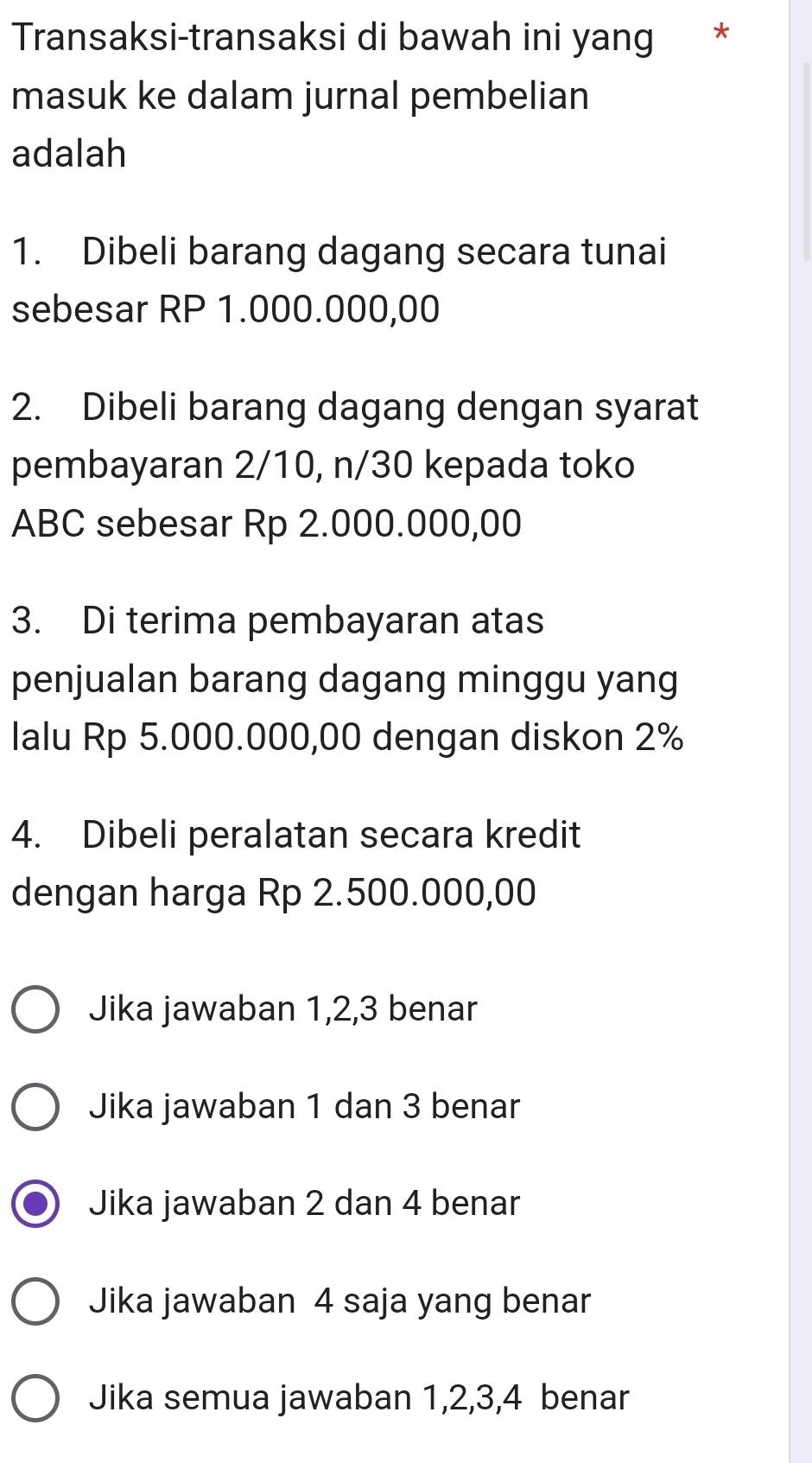 Transaksi-transaksi di bawah ini yang *
masuk ke dalam jurnal pembelian
adalah
1. Dibeli barang dagang secara tunai
sebesar RP 1.000.000,00
2. Dibeli barang dagang dengan syarat
pembayaran 2/10, n/30 kepada toko
ABC sebesar Rp 2.000.000,00
3. Di terima pembayaran atas
penjualan barang dagang minggu yang
lalu Rp 5.000.000,00 dengan diskon 2%
4. Dibeli peralatan secara kredit
dengan harga Rp 2.500.000,00
Jika jawaban 1, 2, 3 benar
Jika jawaban 1 dan 3 benar
Jika jawaban 2 dan 4 benar
Jika jawaban 4 saja yang benar
Jika semua jawaban 1, 2, 3, 4 benar