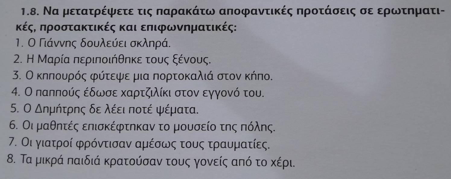 Να μετατρέψετε τις παρακάτω αποφαντικές προτάσεις σε ερρωντηματι- 
κέςς προστακτικές και επιφωνηματικές: 
1. Ο Γιάννης δουλεύει σκληρά. 
2. Η Μαρία περιποιήθηκε τους ξένους. 
3. Ο κηπουρός φύτεψε μια πορτοκαλιά στον κήπο. 
4. Ο παππούς έδωσε καρτζιλίκι στον εγγονό του. 
5. Ο Δημήτρης δε λέει ποτέ ψέματα. 
6. Οι μαθητές επισκέφτηκαν το μουσείο της πόλης. 
7. Οι γιατροί φρόντισαν αμέσως τους τραυματίες. 
8. Τα μικρά παιδιά κρατούσαν τους γονείς από το κέρι.