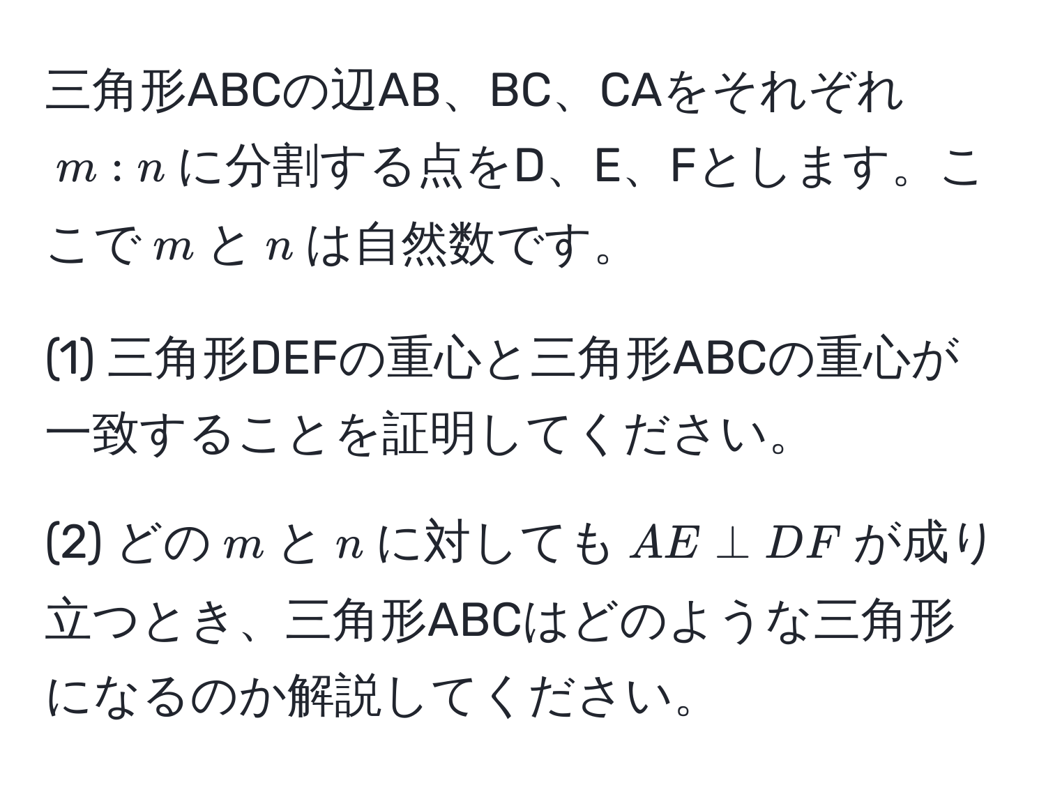 三角形ABCの辺AB、BC、CAをそれぞれ$m:n$に分割する点をD、E、Fとします。ここで$m$と$n$は自然数です。

(1) 三角形DEFの重心と三角形ABCの重心が一致することを証明してください。

(2) どの$m$と$n$に対しても$AE perp DF$が成り立つとき、三角形ABCはどのような三角形になるのか解説してください。