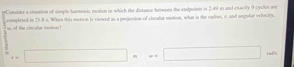 ion of simple harmonic motion in which the distance between the endpoints is 2.49 m and exactly 9 cycles are
5 completed in 21.8 s. When this motion is viewed as a projection of circular motion, what is the radius, r, and angular velocity,
ω, of the circular motion?
r=□ m. omega =□ rad/s