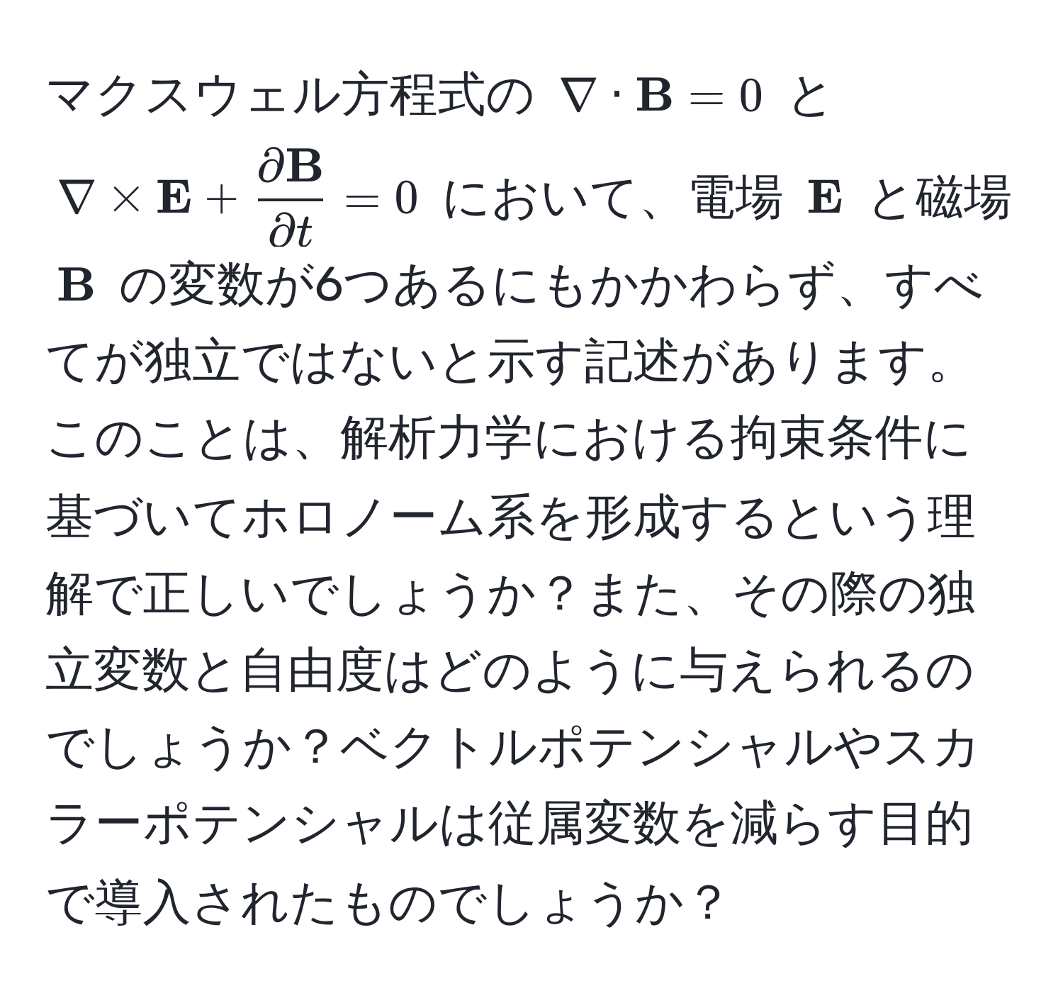 マクスウェル方程式の $ nabla ·  B = 0 $ と $ nabla *  E + fracpartial  Bpartial t = 0 $ において、電場 $ E$ と磁場 $ B$ の変数が6つあるにもかかわらず、すべてが独立ではないと示す記述があります。このことは、解析力学における拘束条件に基づいてホロノーム系を形成するという理解で正しいでしょうか？また、その際の独立変数と自由度はどのように与えられるのでしょうか？ベクトルポテンシャルやスカラーポテンシャルは従属変数を減らす目的で導入されたものでしょうか？