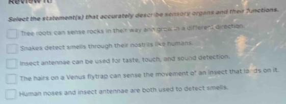 Review i
Select the statement(s) that accurately describe sensory organs and their functions.
Tree roots can sense rocks in their way ann grow in a different direction.
Snakes detect smells through their nostrils like humans.
Insect antennae can be used for taste, touch, and sound detection.
The hairs on a Venus flytrap can sense the movement of an insect that lands on it.
Human noses and insect antennae are both used to detect smells.