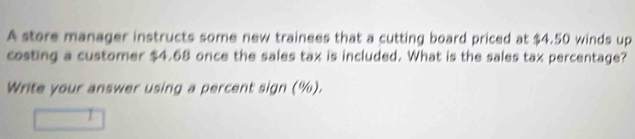 A store manager instructs some new trainees that a cutting board priced at $4.50 winds up 
costing a customer $4.68 once the sales tax is included. What is the sales tax percentage? 
Write your answer using a percent sign (%).