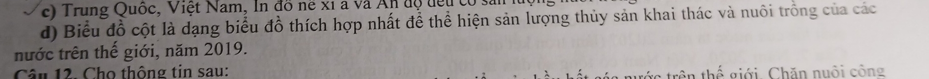Trung Quốc, Việt Nam, In đồ nề xỉ a và An độ đều có sản 
d) Biểu đồ cột là dạng biểu đồ thích hợp nhất để thể hiện sản lượng thủy sản khai thác và nuôi trồng của các 
nước trên thế giới, năm 2019. 
Câu 12. Cho thông tin sau: thể giới. Chăn nuôi công