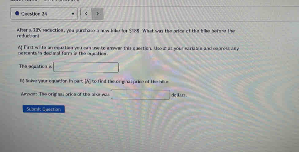 < 
After a  20% reduction, you purchase a new bike for $188. What was the price of the bike before the 
reduction? 
A) First write an equation you can use to answer this question. Use æ as your variable and express any 
percents in decimal form in the equation. 
The equation is □
B) Solve your equation in part [A] to find the original price of the bike. 
Answer: The original price of the bike was □ dollars. 
Submit Questlon