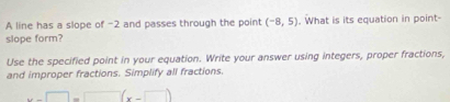 A line has a slope of -2 and passes through the point (-8,5). What is its equation in point- 
slope form? 
Use the specified point in your equation. Write your answer using integers, proper fractions, 
and improper fractions. Simplify all fractions.
x-□ =□ (x-□ )