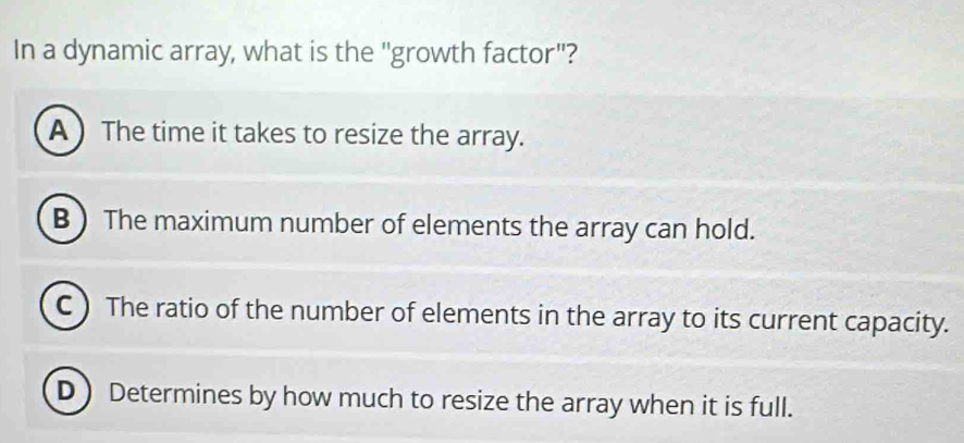 In a dynamic array, what is the "growth factor"?
A The time it takes to resize the array.
B )The maximum number of elements the array can hold.
C ) The ratio of the number of elements in the array to its current capacity.
D Determines by how much to resize the array when it is full.