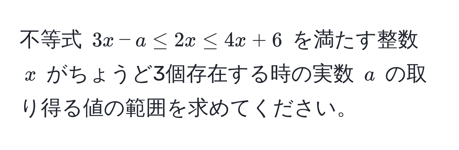 不等式 $3x - a ≤ 2x ≤ 4x + 6$ を満たす整数 $x$ がちょうど3個存在する時の実数 $a$ の取り得る値の範囲を求めてください。