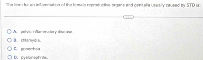 The term for an inflammation of the female reproductive organs and genitalia usually caused by STD is:
A. pelvic inflammatory disease.
B. chlamydia.
C. gonorrhea.
D. pyelonephritis.