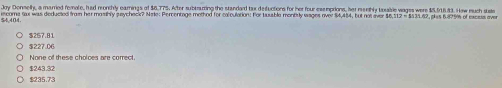 Joy Donnelly, a married female, had monthly earnings of $6,775. After subtracting the standard tax deductions for her four exemptions, her monthly taxable wages were $5.918.83. How much state
income tax was deducted from her monthly paycheck? Note: Percentage method for calculation: For taxable monthly wages over $4,404, but not over $6,112= $131.62 , plus 6.875% of excass over
$4,404.
$257.81
$227.06
None of these choices are correct.
$243.32
$235.73