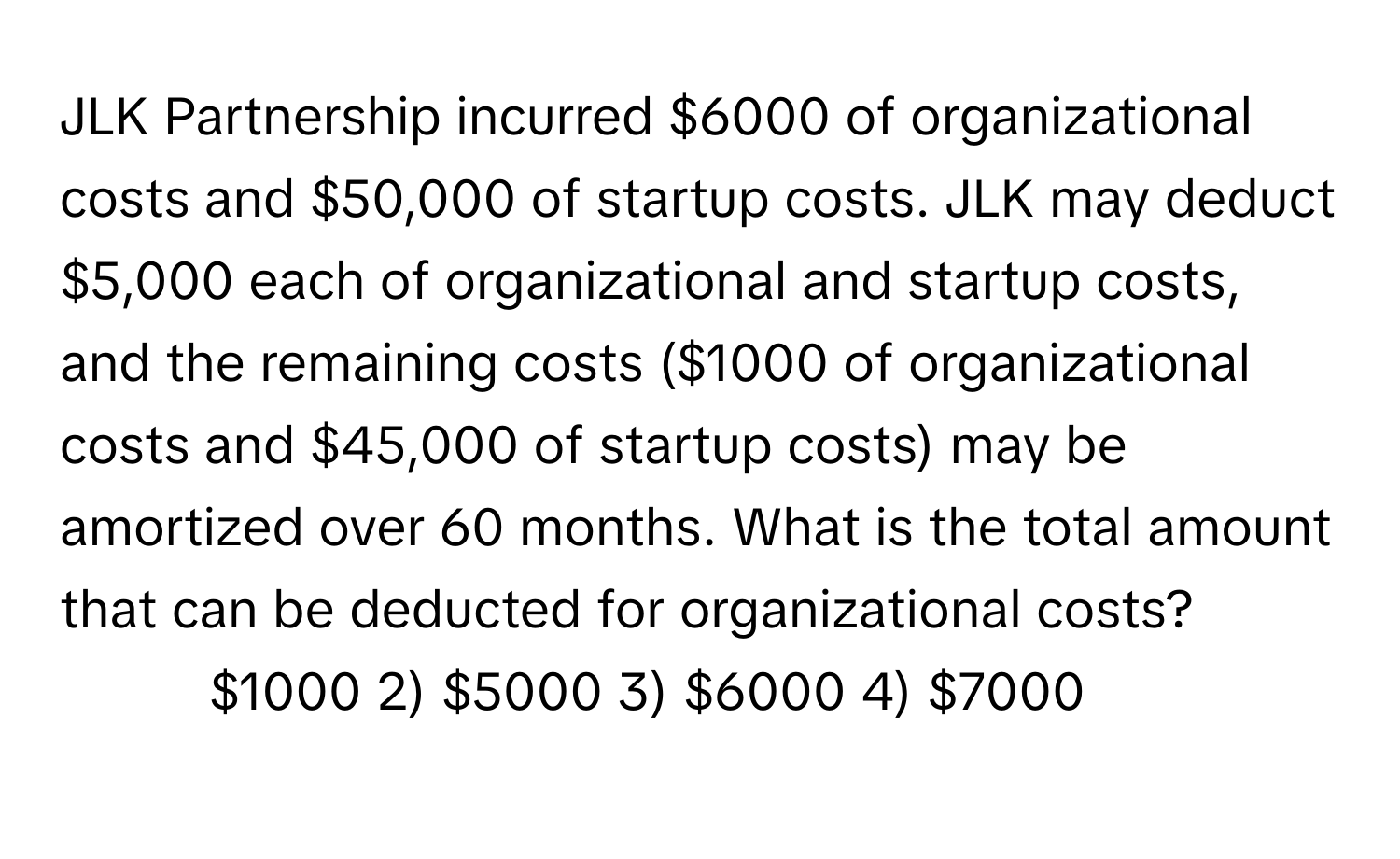 JLK Partnership incurred $6000 of organizational costs and $50,000 of startup costs. JLK may deduct $5,000 each of organizational and startup costs, and the remaining costs ($1000 of organizational costs and $45,000 of startup costs) may be amortized over 60 months. What is the total amount that can be deducted for organizational costs?

1) $1000 2) $5000 3) $6000 4) $7000