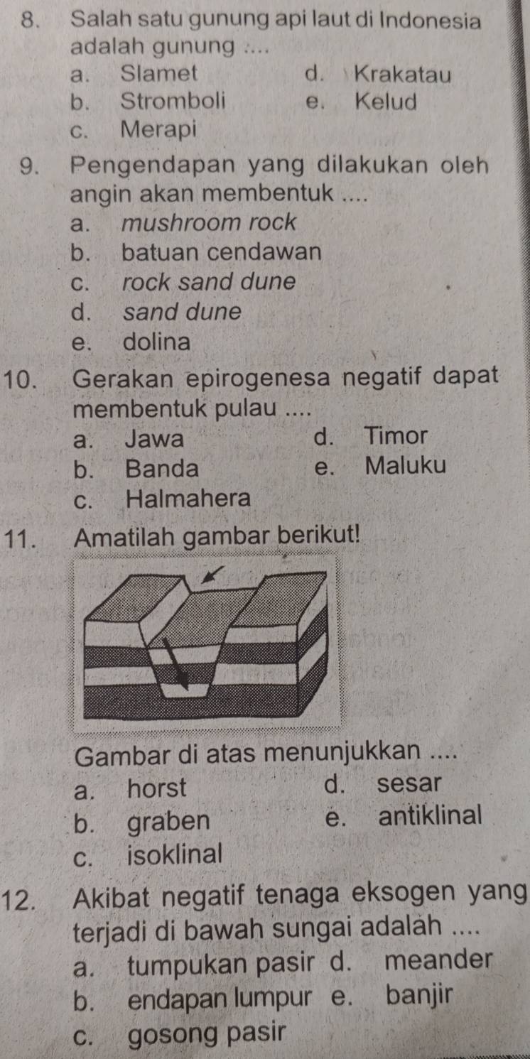 Salah satu gunung api laut di Indonesia
adalah gunung ....
a. Slamet d. Krakatau
b. Stromboli e. Kelud
c. Merapi
9. Pengendapan yang dilakukan oleh
angin akan membentuk ....
a. mushroom rock
b. batuan cendawan
c. rock sand dune
d. sand dune
e. dolina
10. Gerakan epirogenesa negatif dapat
membentuk pulau ....
a. Jawa d. Timor
b. Banda e、 Maluku
c. Halmahera
11. Amatilah gambar berikut!
Gambar di atas menunjukkan ....
a. horst d. sesar
bù graben e. antiklinal
c. isoklinal
12. Akibat negatif tenaga eksogen yang
terjadi di bawah sungai adalah ....
a. tumpukan pasir d. meander
b. endapan lumpur e. banjir
c. gosong pasir